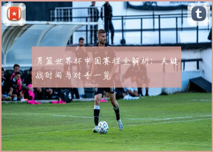 男篮世界杯中国赛程全解析:关键战时间与对手一览
