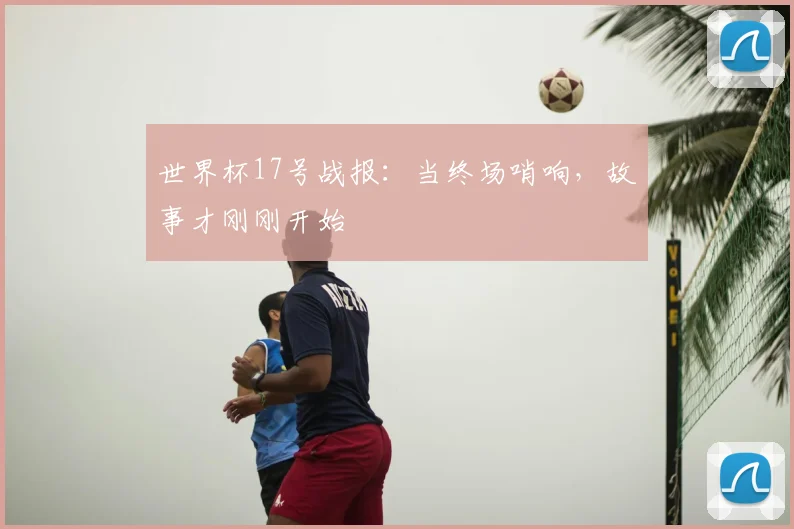 世界杯17号战报:当终场哨响,故事才刚刚开始