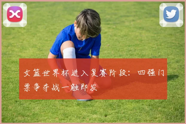 女篮世界杯进入复赛阶段：四强门票争夺战一触即发