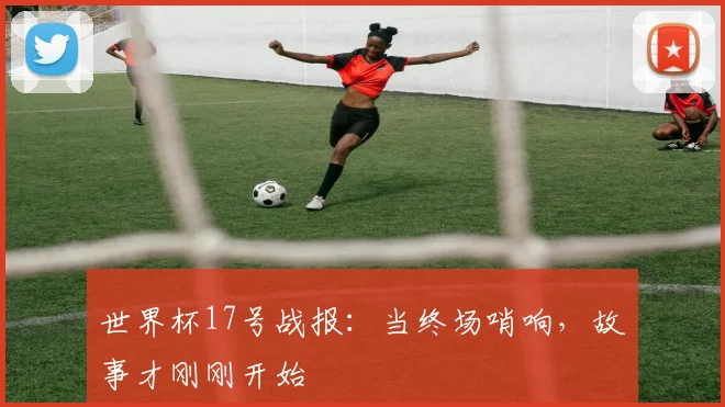 世界杯17号战报:当终场哨响,故事才刚刚开始