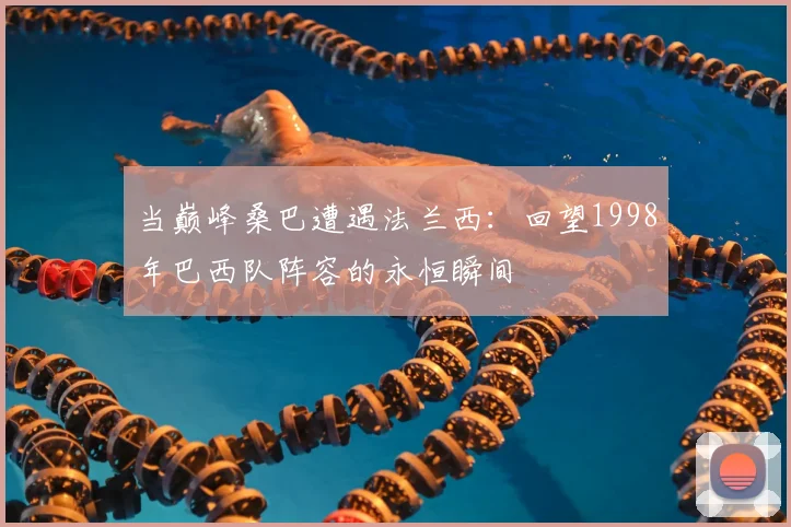 当巅峰桑巴遭遇法兰西：回望1998年巴西队阵容的永恒瞬间