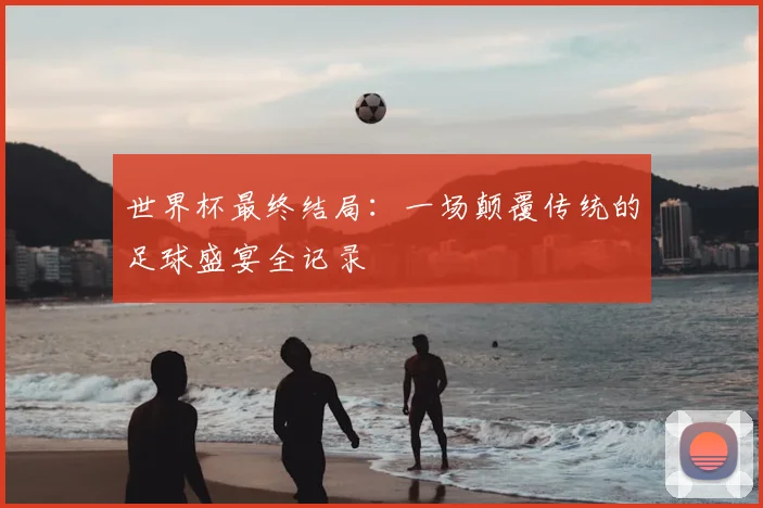 世界杯最终结局：一场颠覆传统的足球盛宴全记录