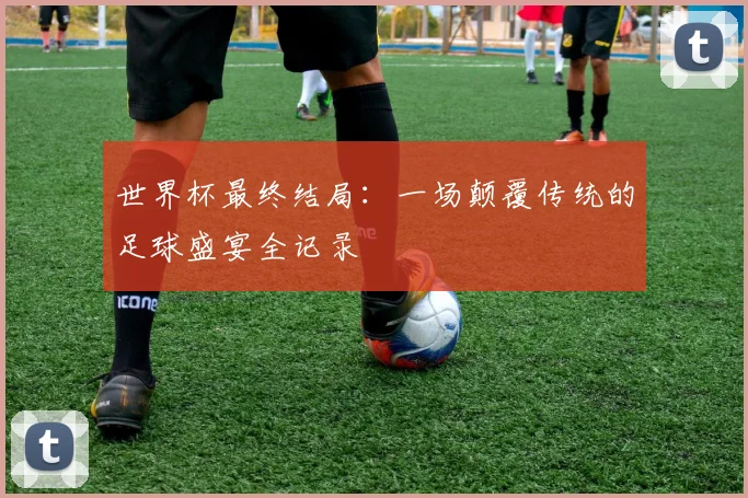 世界杯最终结局：一场颠覆传统的足球盛宴全记录