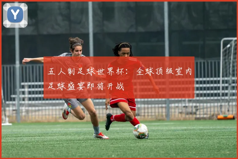 五人制足球世界杯：全球顶级室内足球盛宴即将开战