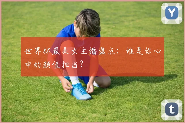 世界杯最美女主播盘点：谁是你心中的颜值担当？