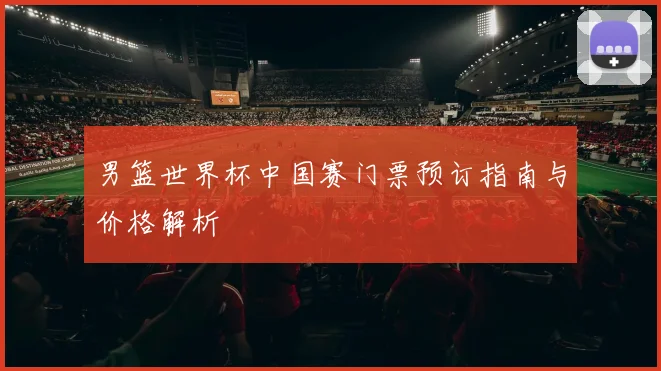 男篮世界杯中国赛门票预订指南与价格解析
