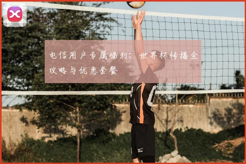 电信用户专属福利：世界杯转播全攻略与优惠套餐