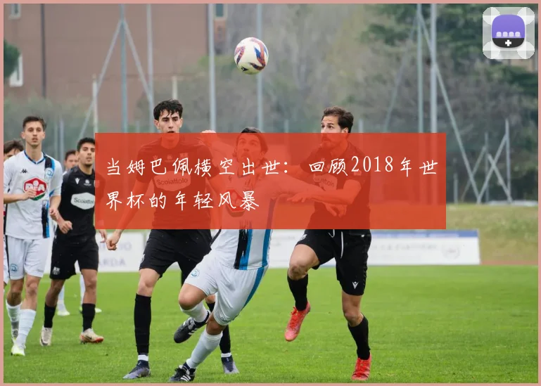 当姆巴佩横空出世：回顾2018年世界杯的年轻风暴