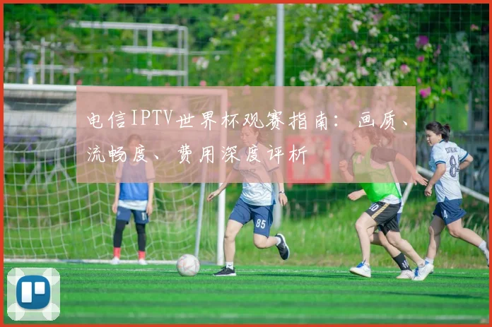 电信IPTV世界杯观赛指南：画质、流畅度、费用深度评析