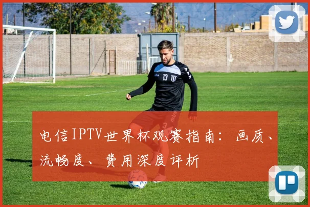 电信IPTV世界杯观赛指南：画质、流畅度、费用深度评析