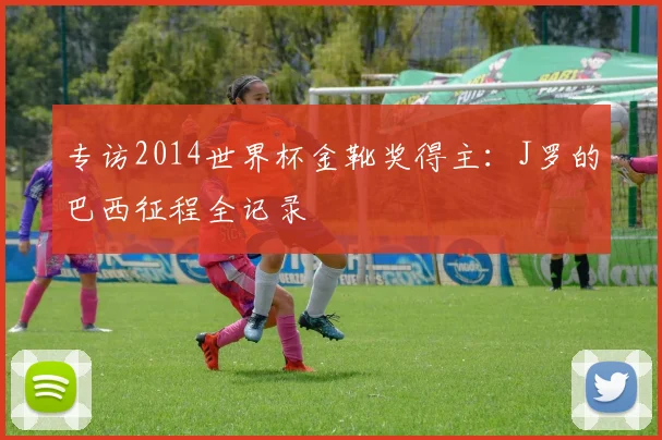 专访2014世界杯金靴奖得主:J罗的巴西征程全记录